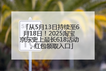 从5月13日持续至6月18日！2025淘宝京东史上最长618活动，红包领取入口