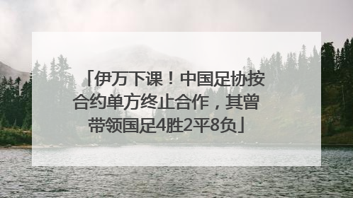 伊万下课！中国足协按合约单方终止合作，其曾带领国足4胜2平8负