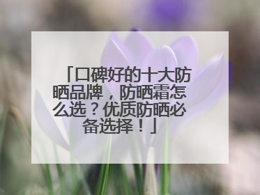 口碑好的十大防晒品牌，防晒霜怎么选？优质防晒必备选择！