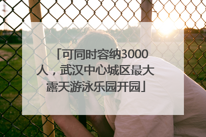 可同时容纳3000人，武汉中心城区最大露天游泳乐园开园