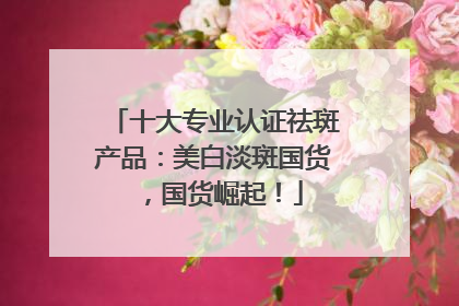 十大专业认证祛斑产品：美白淡斑国货，国货崛起！