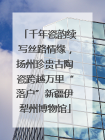 千年瓷韵续写丝路情缘，扬州珍贵古陶瓷跨越万里“落户”新疆伊犁州博物馆