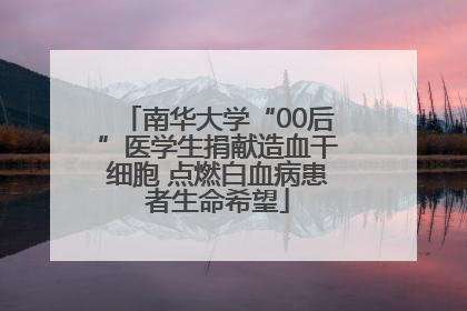 南华大学“00后”医学生捐献造血干细胞 点燃白血病患者生命希望