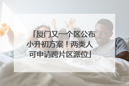 厦门又一个区公布小升初方案！两类人可申请跨片区派位