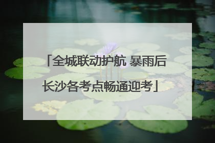 全城联动护航 暴雨后长沙各考点畅通迎考