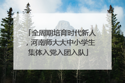 全周期培育时代新人，河南师大大中小学生集体入党入团入队