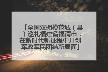 全国双拥模范城（县）巡礼福建省福清市：在新时代新征程中开创军政军民团结新局面