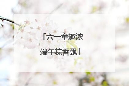 六一童趣浓 端午粽香飘