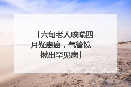 六旬老人咳喘四月疑患癌，气管镜揪出罕见病