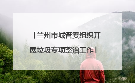 兰州市城管委组织开展垃圾专项整治工作