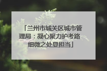 兰州市城关区城市管理局：凝心聚力护考路 细微之处显担当