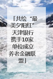 共绘“最美夕阳红” 天津银行携手10家 单位成立养老金融联盟