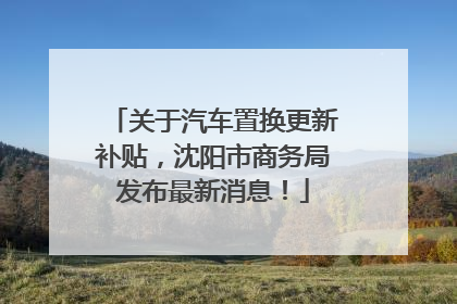 关于汽车置换更新补贴，沈阳市商务局发布最新消息！