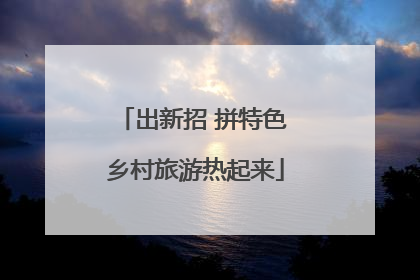 出新招 拼特色 乡村旅游热起来