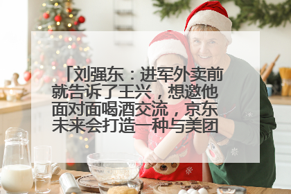 刘强东：进军外卖前就告诉了王兴，想邀他面对面喝酒交流，京东未来会打造一种与美团不同的商业模式