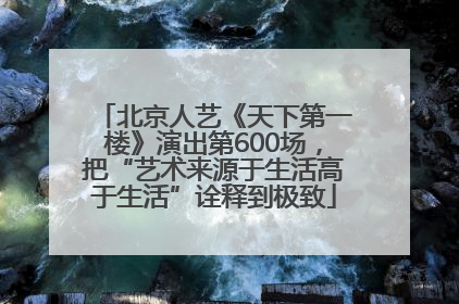 北京人艺《天下第一楼》演出第600场，把“艺术来源于生活高于生活”诠释到极致