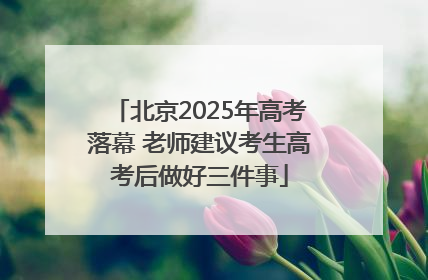 北京2025年高考落幕 老师建议考生高考后做好三件事