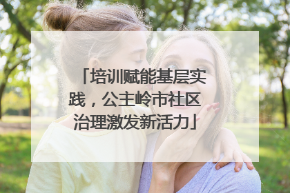 培训赋能基层实践，公主岭市社区治理激发新活力