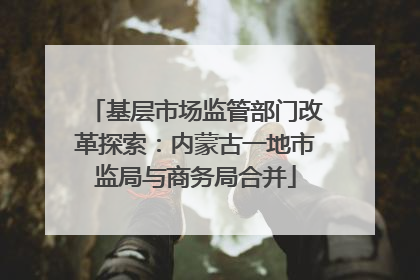 基层市场监管部门改革探索：内蒙古一地市监局与商务局合并