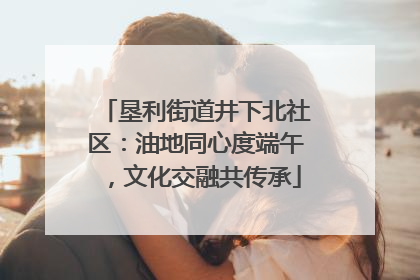 垦利街道井下北社区：油地同心度端午，文化交融共传承