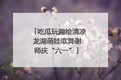 吃瓜玩趣绘清凉 龙湖萌娃歌舞谢师庆“六一”