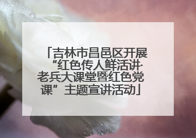 吉林市昌邑区开展“红色传人鲜活讲·老兵大课堂暨红色党课”主题宣讲活动