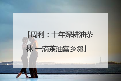 周利：十年深耕油茶林 一滴茶油富乡邻