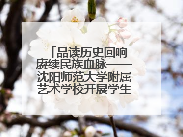 品读历史回响 赓续民族血脉——沈阳师范大学附属艺术学校开展学生主题教育活动