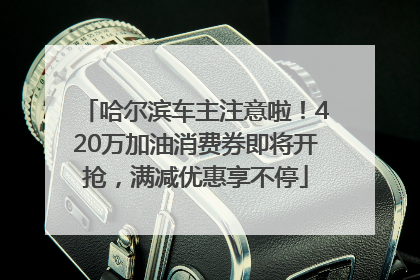 哈尔滨车主注意啦！420万加油消费券即将开抢，满减优惠享不停