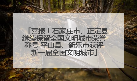 喜报！石家庄市、正定县继续保留全国文明城市荣誉称号 平山县、新乐市获评新一届全国文明城市