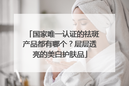 国家唯一认证的祛斑产品都有哪个？层层透亮的美白护肤品