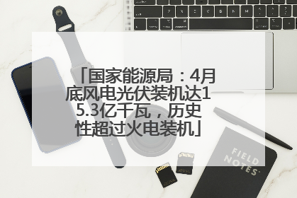 国家能源局：4月底风电光伏装机达15.3亿千瓦，历史性超过火电装机