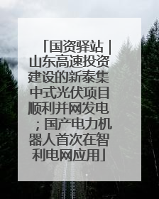 国资驿站｜山东高速投资建设的新泰集中式光伏项目顺利并网发电；国产电力机器人首次在智利电网应用