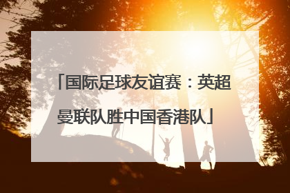 国际足球友谊赛：英超曼联队胜中国香港队