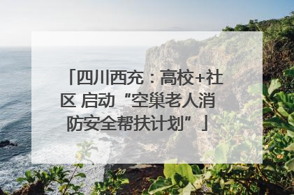 四川西充：高校+社区 启动“空巢老人消防安全帮扶计划”