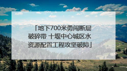 地下700米勇闯断层破碎带 十堰中心城区水资源配置工程攻坚破障