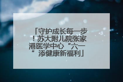 守护成长每一步！苏大附儿院张家港医学中心“六一”添健康新福利