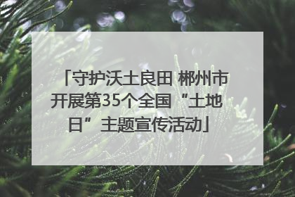 守护沃土良田 郴州市开展第35个全国“土地日”主题宣传活动