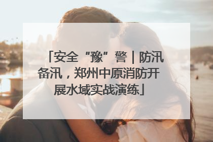 安全“豫”警｜防汛备汛，郑州中原消防开展水域实战演练