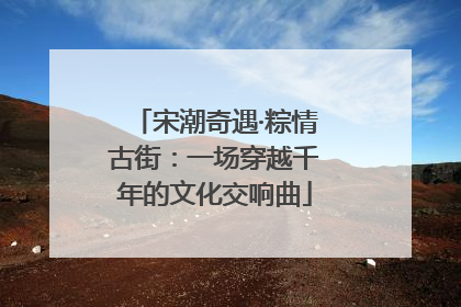 宋潮奇遇·粽情古街：一场穿越千年的文化交响曲