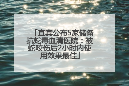 宜宾公布5家储备抗蛇毒血清医院：被蛇咬伤后2小时内使用效果最佳
