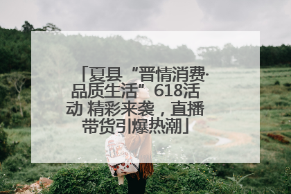 夏县“晋情消费·品质生活”618活动 精彩来袭，直播带货引爆热潮