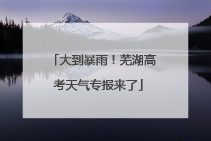大到暴雨！芜湖高考天气专报来了