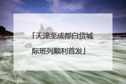 天津至成都白货城际班列顺利首发