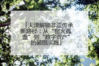 天津解锁非遗传承新路径：从“窑火孤盏”到“数字资产”的破圈实践