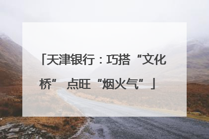 天津银行：巧搭“文化桥” 点旺“烟火气”