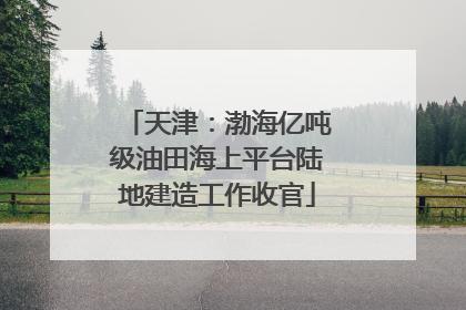 天津：渤海亿吨级油田海上平台陆地建造工作收官