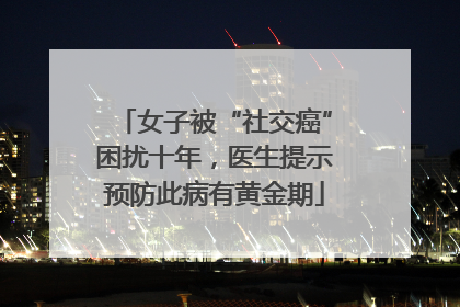 女子被“社交癌”困扰十年，医生提示预防此病有黄金期