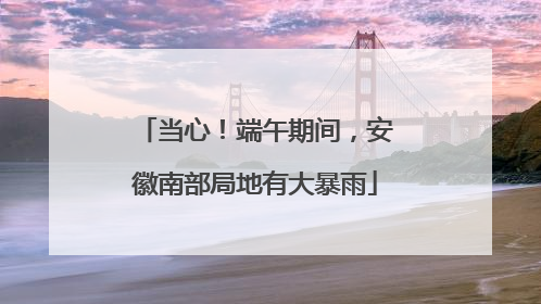 当心！端午期间，安徽南部局地有大暴雨