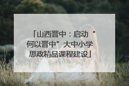 山西晋中：启动“何以晋中”大中小学思政精品课程建设